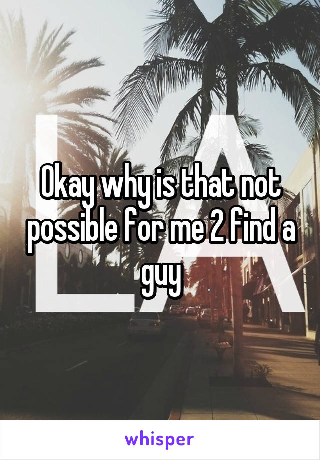 Okay why is that not possible for me 2 find a guy