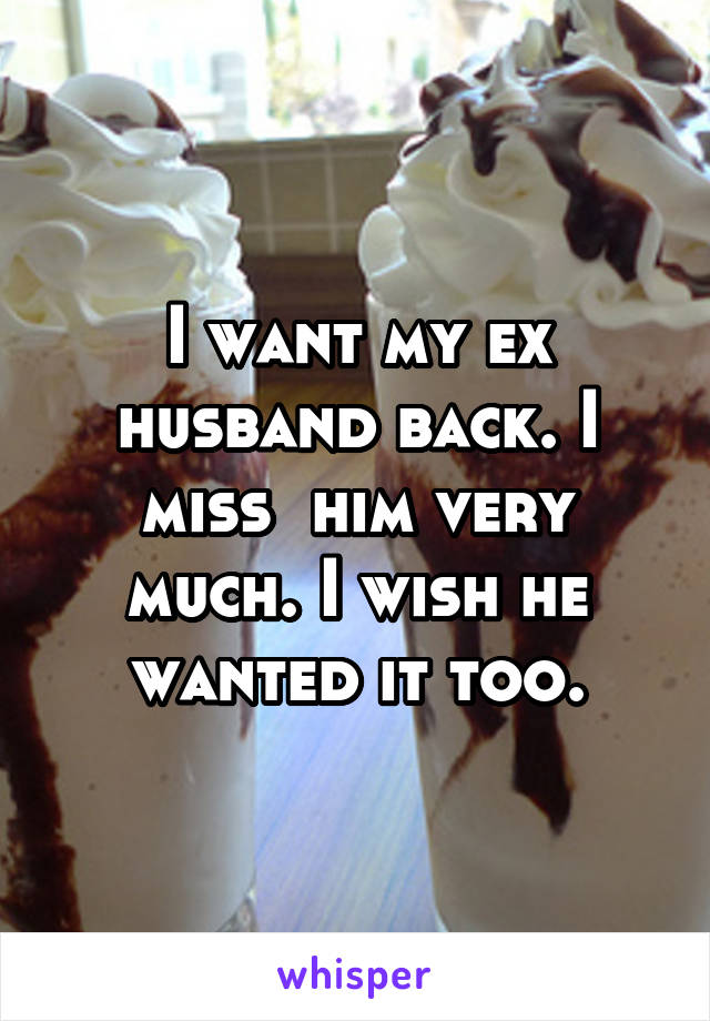 I want my ex husband back. I miss  him very much. I wish he wanted it too.