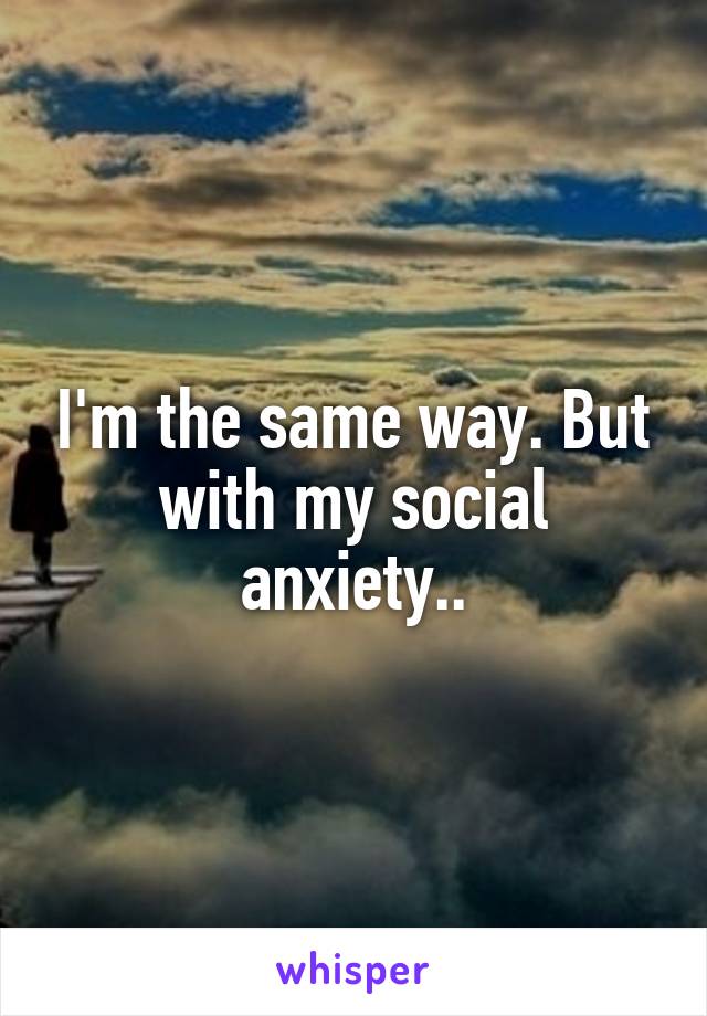 I'm the same way. But with my social anxiety..