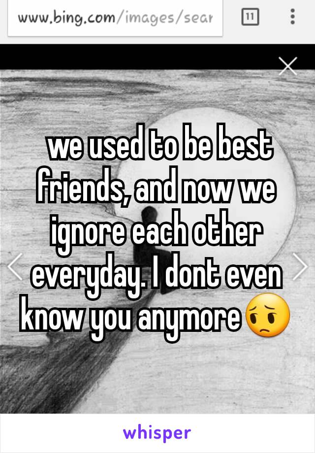  we used to be best friends, and now we ignore each other everyday. I dont even know you anymore😔