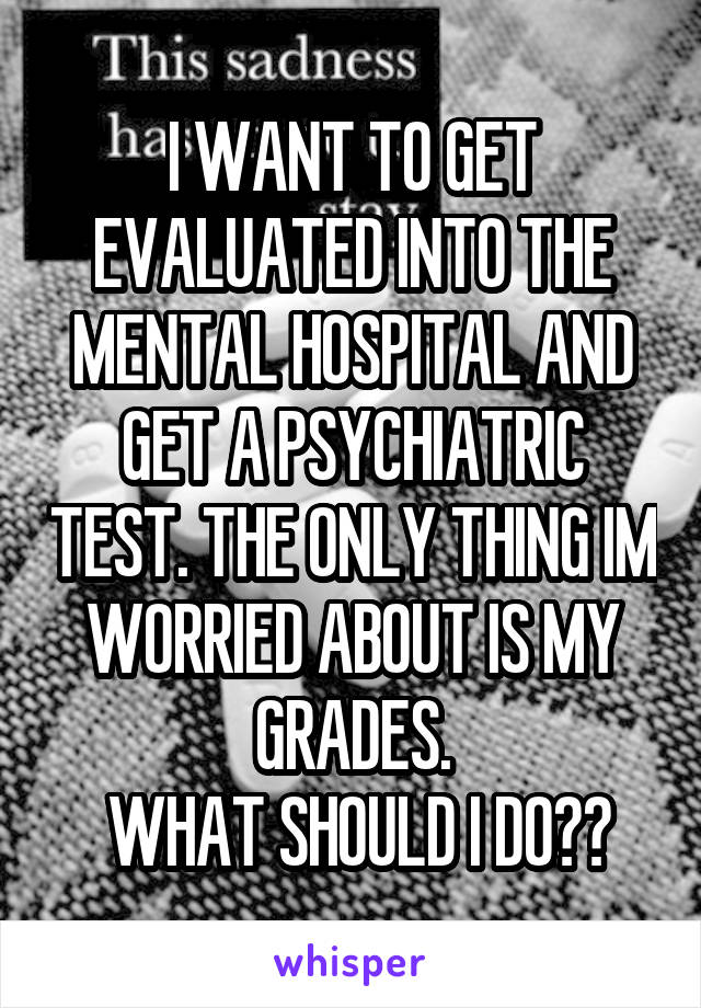 I WANT TO GET EVALUATED INTO THE MENTAL HOSPITAL AND GET A PSYCHIATRIC TEST. THE ONLY THING IM WORRIED ABOUT IS MY GRADES.
 WHAT SHOULD I DO??