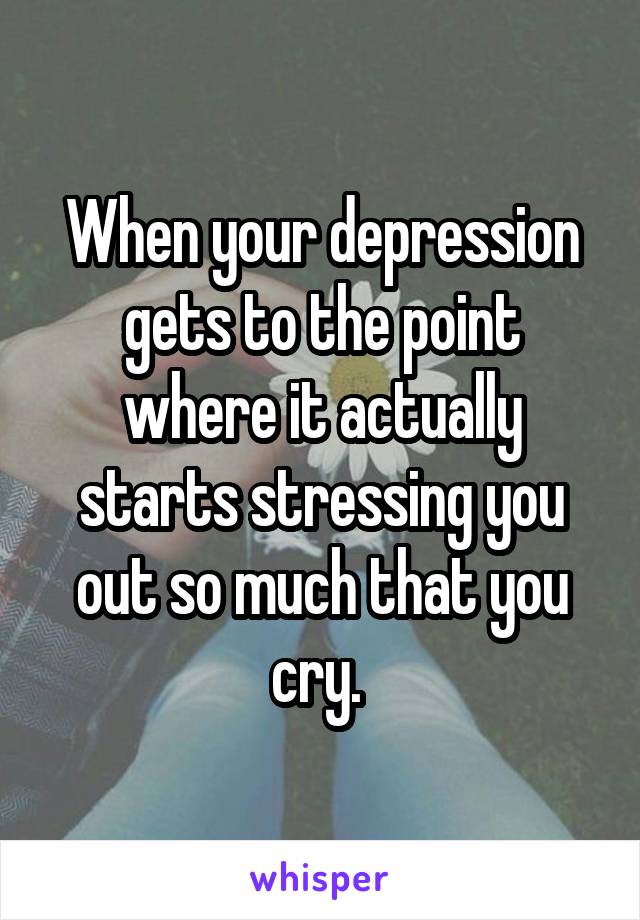 When your depression gets to the point where it actually starts stressing you out so much that you cry. 