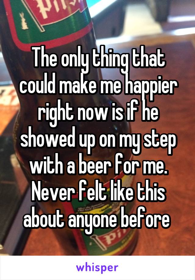 The only thing that could make me happier right now is if he showed up on my step with a beer for me. Never felt like this about anyone before 