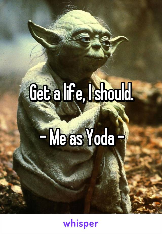 Get a life, I should.

- Me as Yoda -