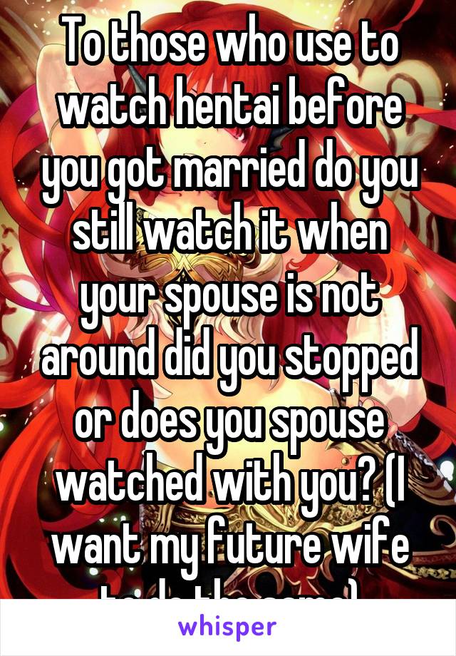 To those who use to watch hentai before you got married do you still watch it when your spouse is not around did you stopped or does you spouse watched with you? (I want my future wife to do the same)