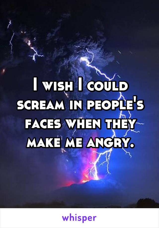 I wish I could scream in people's faces when they make me angry.