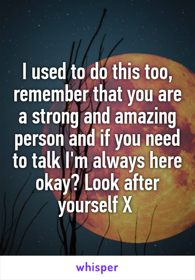 I used to do this too, remember that you are a strong and amazing person and if you need to talk I'm always here okay? Look after yourself X 