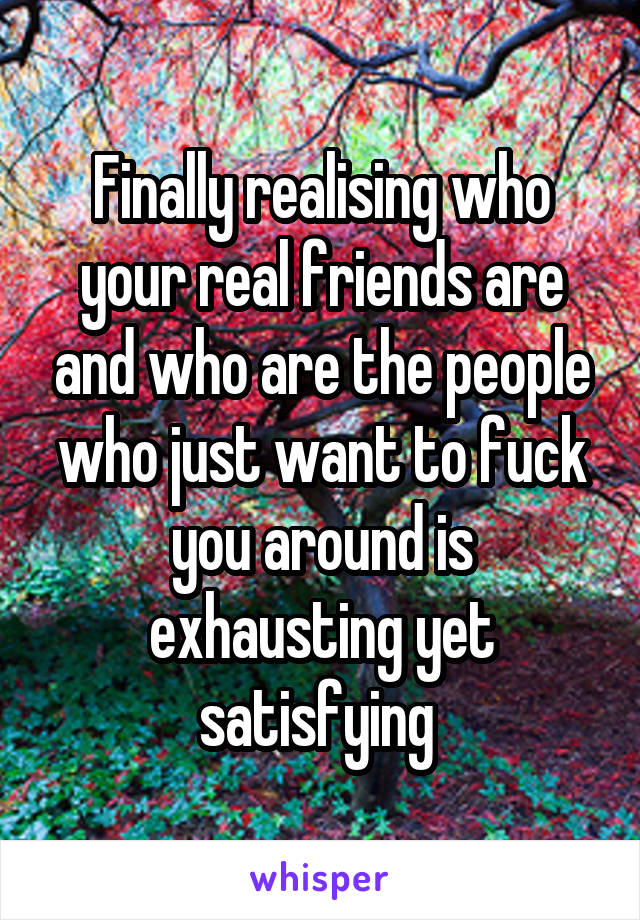 Finally realising who your real friends are and who are the people who just want to fuck you around is exhausting yet satisfying 