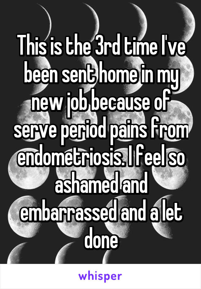 This is the 3rd time I've been sent home in my new job because of serve period pains from endometriosis. I feel so ashamed and embarrassed and a let done