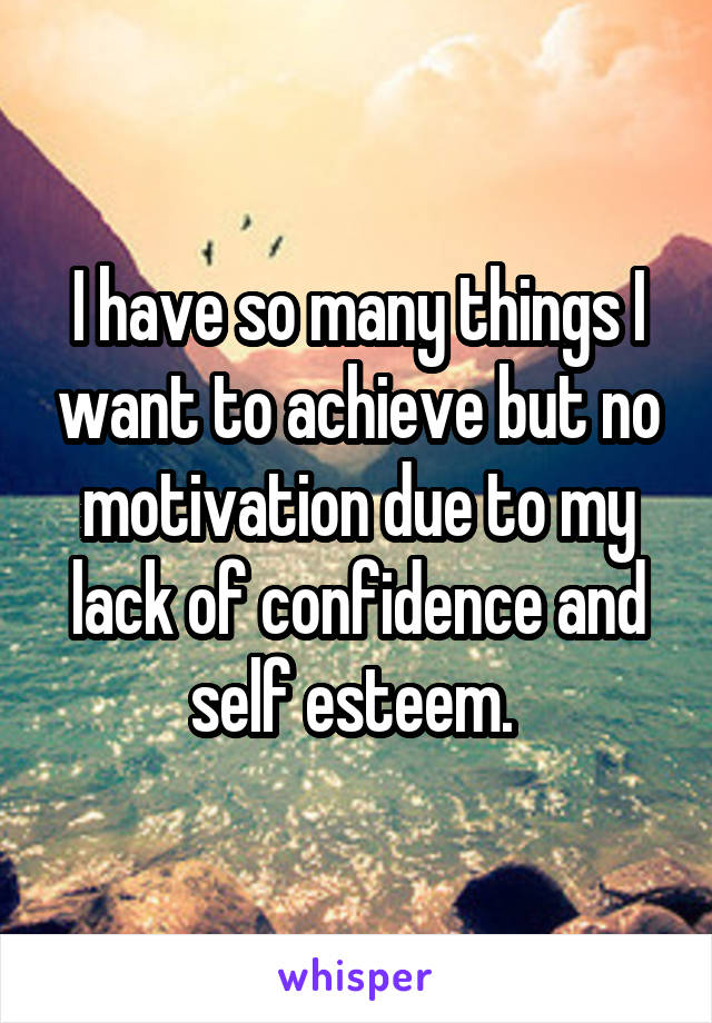 I have so many things I want to achieve but no motivation due to my lack of confidence and self esteem. 