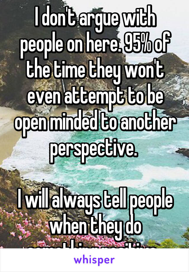 I don't argue with people on here. 95% of the time they won't even attempt to be open minded to another perspective. 

I will always tell people when they do something positive. 