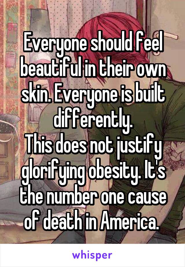 Everyone should feel beautiful in their own skin. Everyone is built differently.
This does not justify glorifying obesity. It's the number one cause of death in America. 