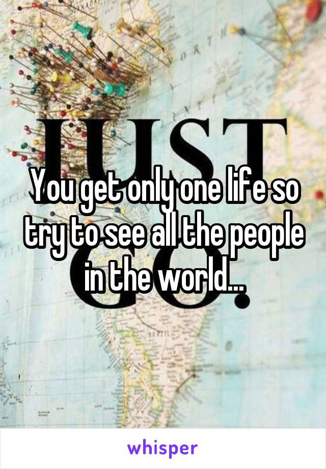 You get only one life so try to see all the people in the world...