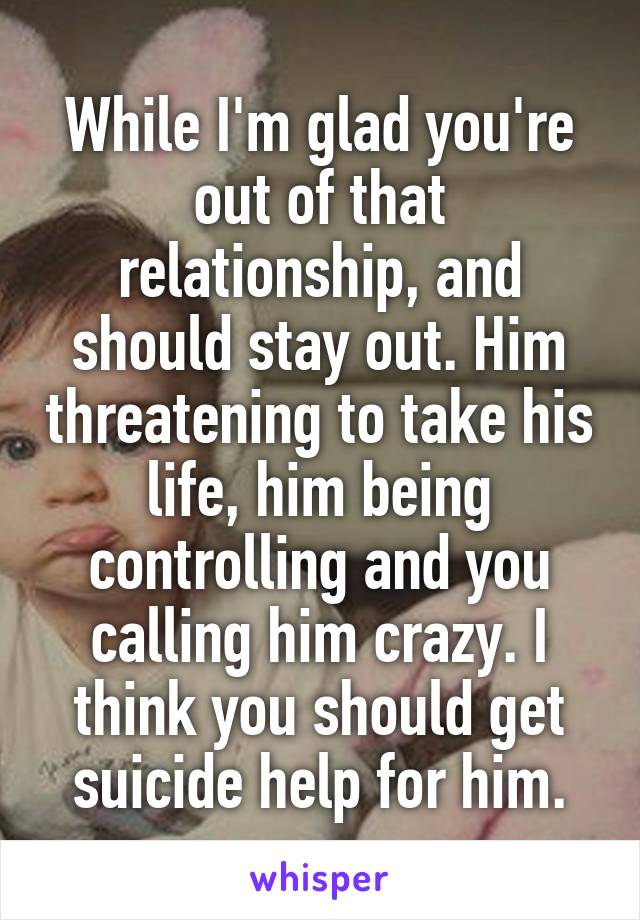 While I'm glad you're out of that relationship, and should stay out. Him threatening to take his life, him being controlling and you calling him crazy. I think you should get suicide help for him.