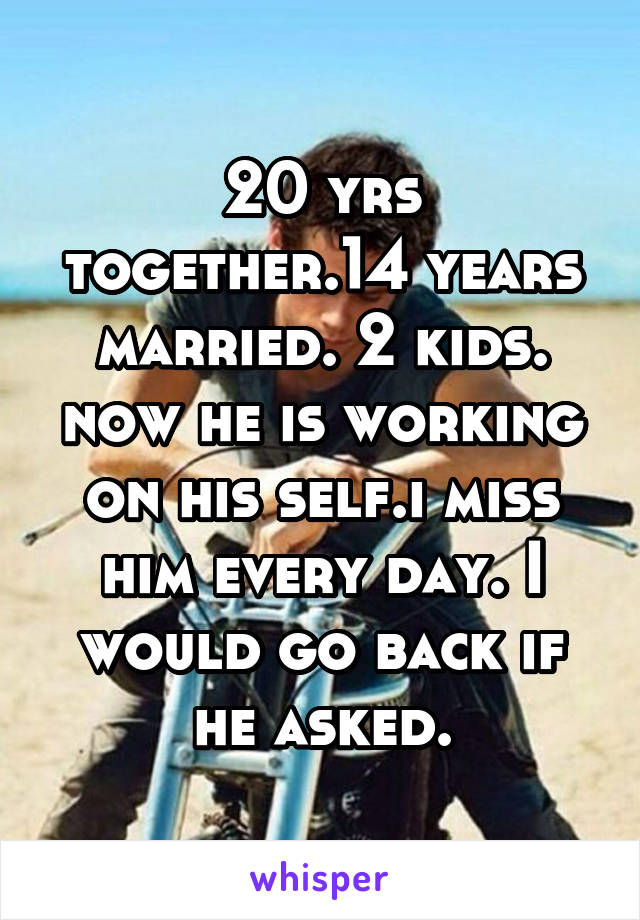 20 yrs together.14 years married. 2 kids. now he is working on his self.i miss him every day. I would go back if he asked.