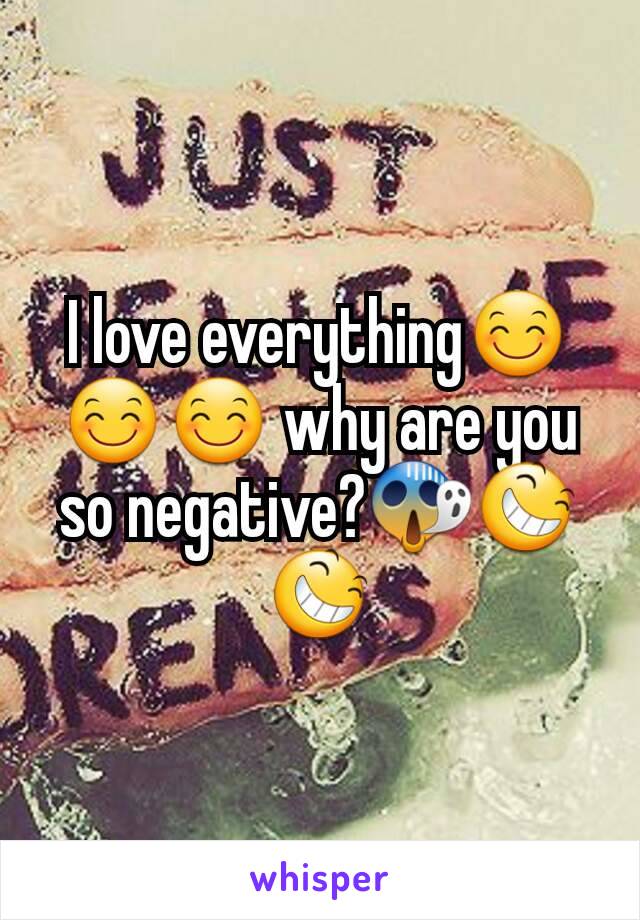 I love everything😊😊😊 why are you so negative?😱😆😆