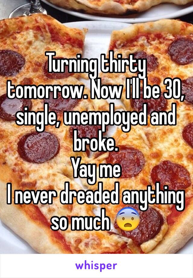 Turning thirty tomorrow. Now I'll be 30, single, unemployed and broke. 
Yay me
I never dreaded anything so much 😨