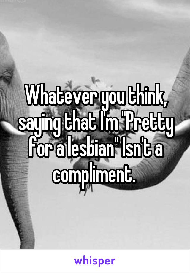 Whatever you think, saying that I'm "Pretty for a lesbian" Isn't a compliment. 