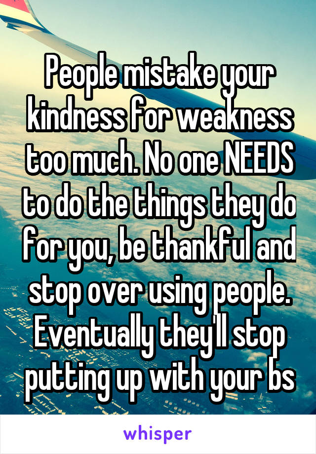 People mistake your kindness for weakness too much. No one NEEDS to do the things they do for you, be thankful and stop over using people. Eventually they'll stop putting up with your bs