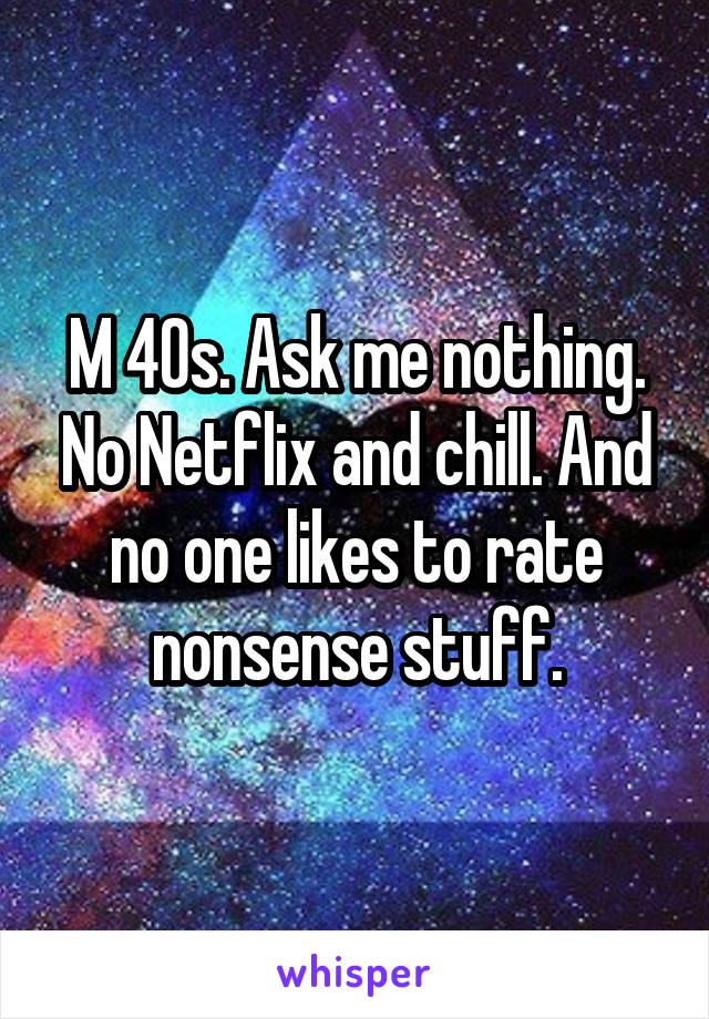 M 40s. Ask me nothing. No Netflix and chill. And no one likes to rate nonsense stuff.