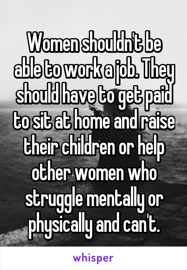 Women shouldn't be able to work a job. They should have to get paid to sit at home and raise their children or help other women who struggle mentally or physically and can't.