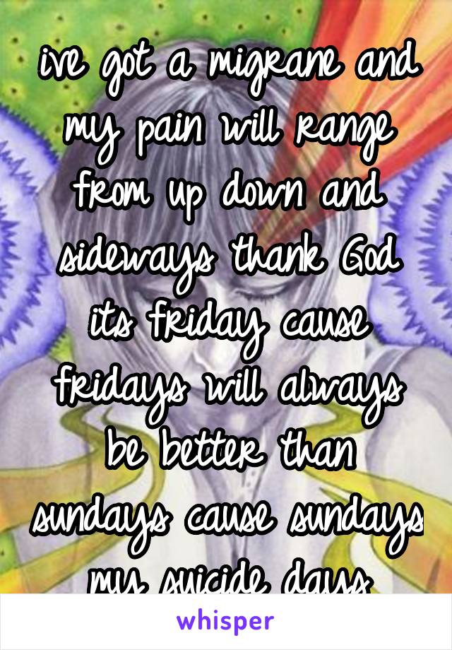 ive got a migrane and my pain will range from up down and sideways thank God its friday cause fridays will always be better than sundays cause sundays my suicide days