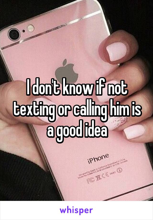 I don't know if not texting or calling him is a good idea