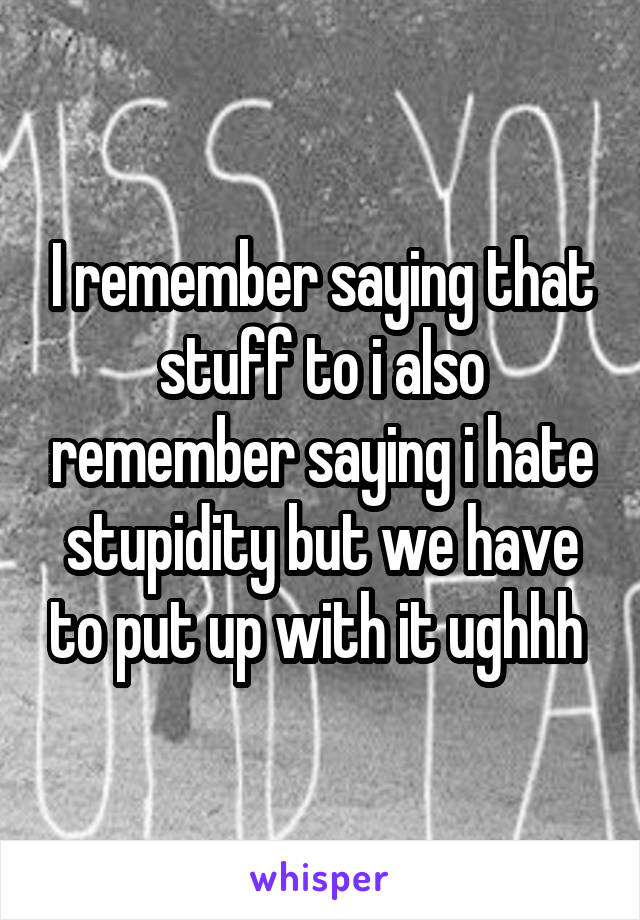 I remember saying that stuff to i also remember saying i hate stupidity but we have to put up with it ughhh 