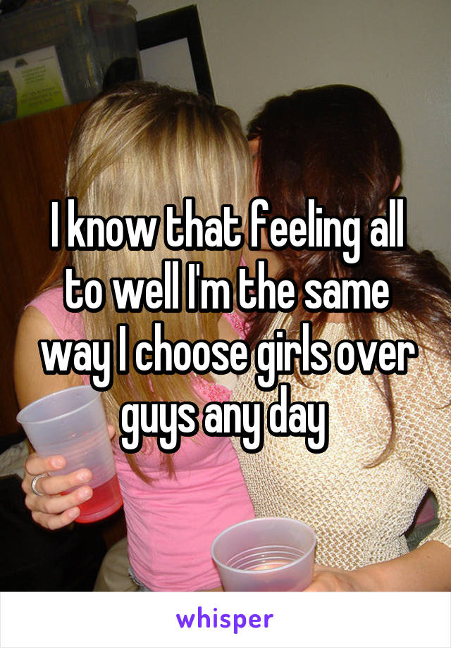 I know that feeling all to well I'm the same way I choose girls over guys any day 