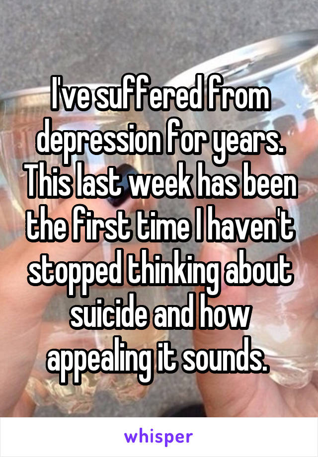 I've suffered from depression for years. This last week has been the first time I haven't stopped thinking about suicide and how appealing it sounds. 