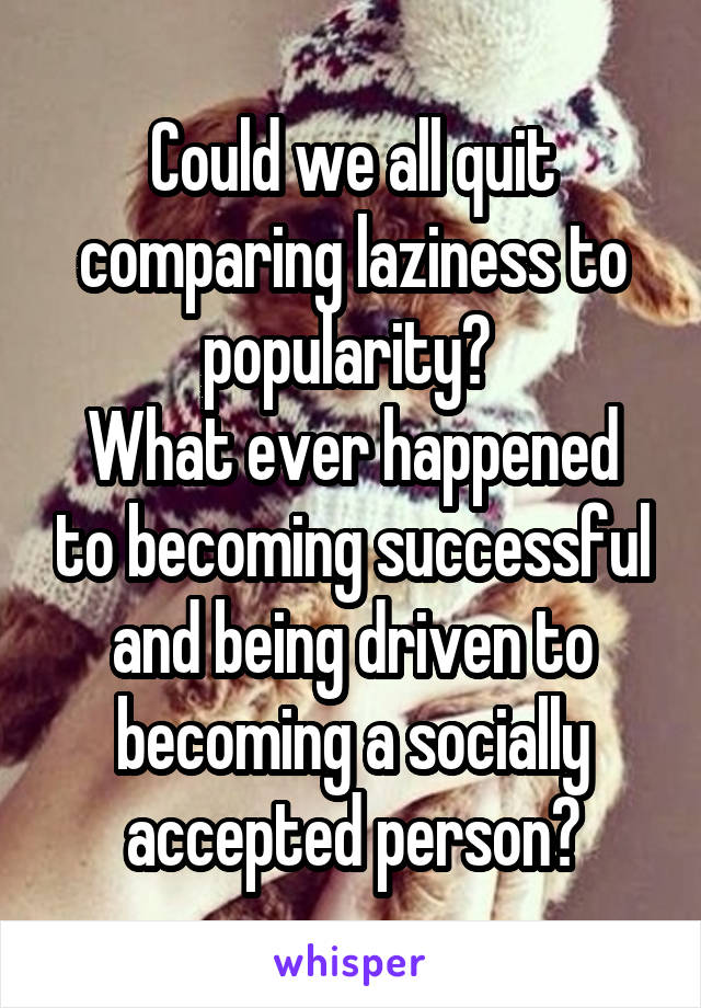 Could we all quit comparing laziness to popularity? 
What ever happened to becoming successful and being driven to becoming a socially accepted person?