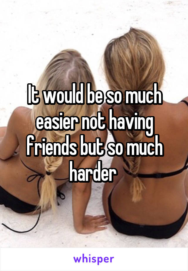 It would be so much easier not having friends but so much harder 