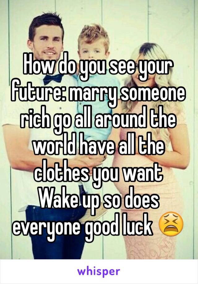 How do you see your future: marry someone rich go all around the world have all the clothes you want 
Wake up so does everyone good luck 😫