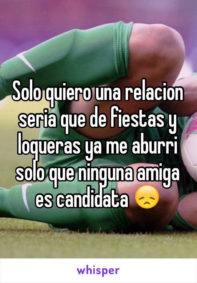 Solo quiero una relacion seria que de fiestas y loqueras ya me aburri  solo que ninguna amiga es candidata 😞