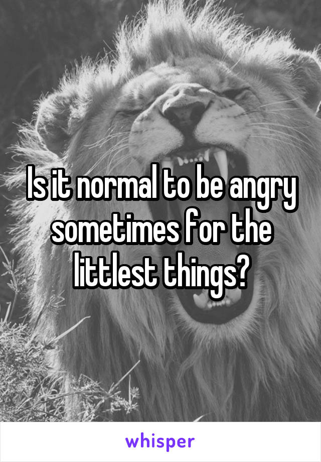 Is it normal to be angry sometimes for the littlest things?