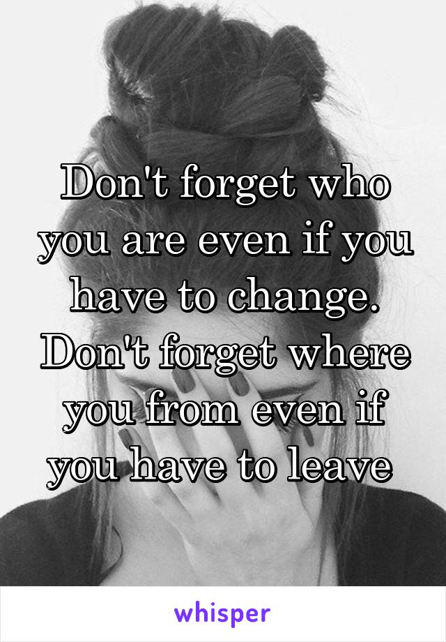 Don't forget who you are even if you have to change.
Don't forget where you from even if you have to leave 