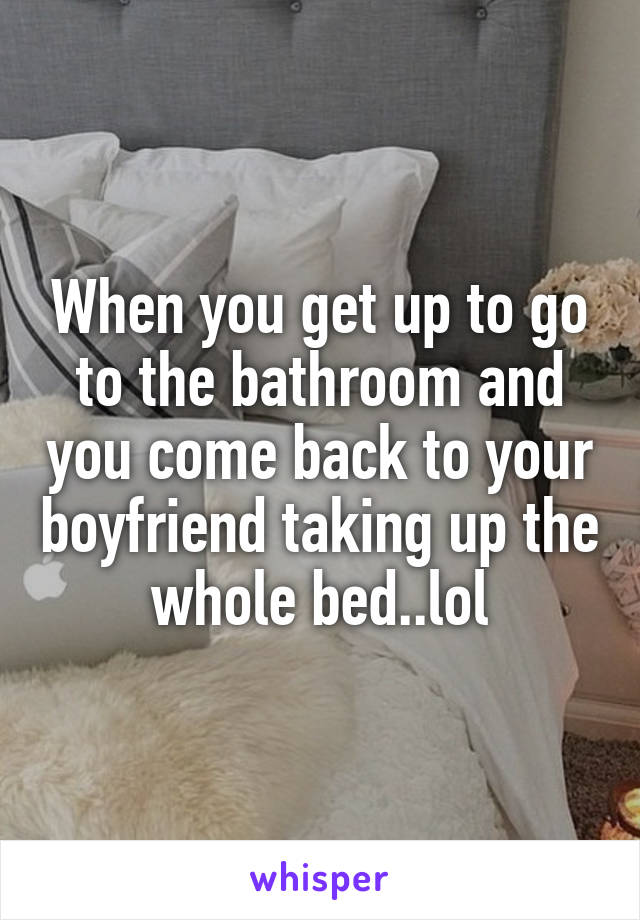 When you get up to go to the bathroom and you come back to your boyfriend taking up the whole bed..lol