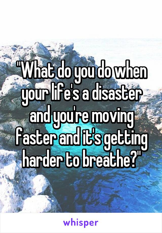 "What do you do when your life's a disaster and you're moving faster and it's getting harder to breathe?"