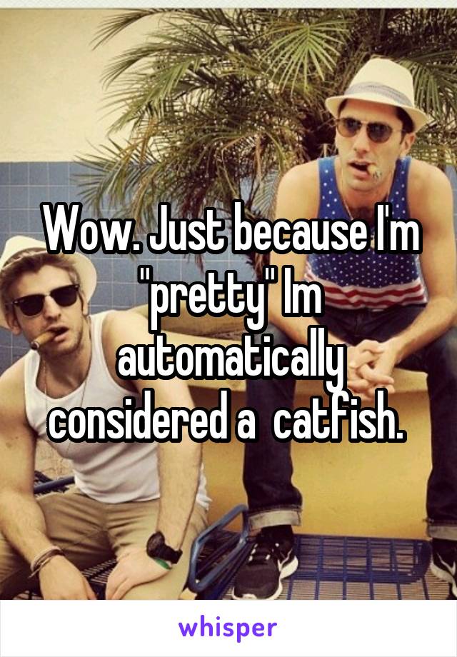 Wow. Just because I'm "pretty" Im automatically considered a  catfish. 