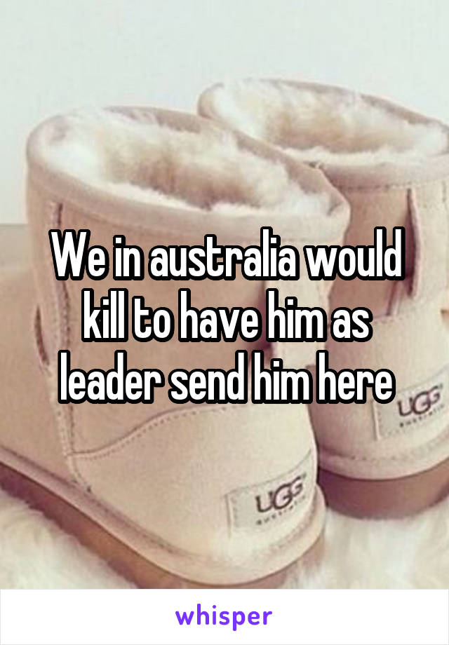 We in australia would kill to have him as leader send him here