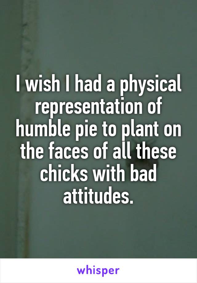 I wish I had a physical representation of humble pie to plant on the faces of all these chicks with bad attitudes.