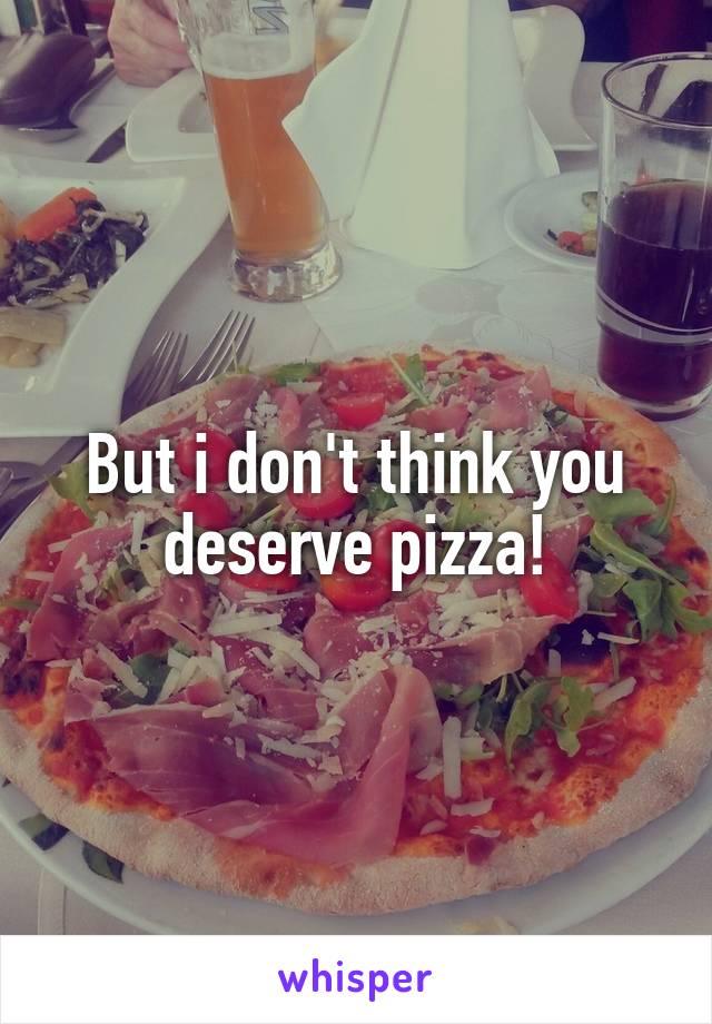 But i don't think you deserve pizza!