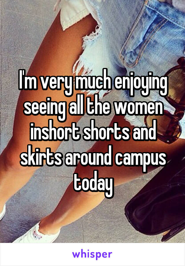 I'm very much enjoying seeing all the women inshort shorts and skirts around campus today