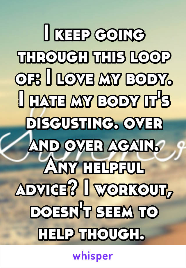 I keep going through this loop of: I love my body. I hate my body it's disgusting. over and over again. Any helpful advice? I workout, doesn't seem to help though. 