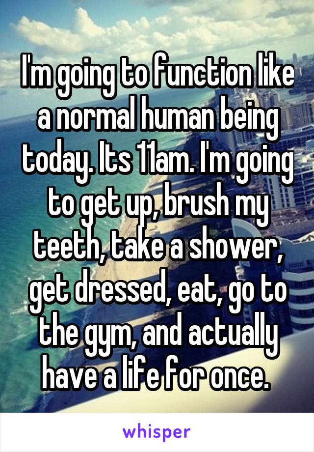 I'm going to function like a normal human being today. Its 11am. I'm going to get up, brush my teeth, take a shower, get dressed, eat, go to the gym, and actually have a life for once. 