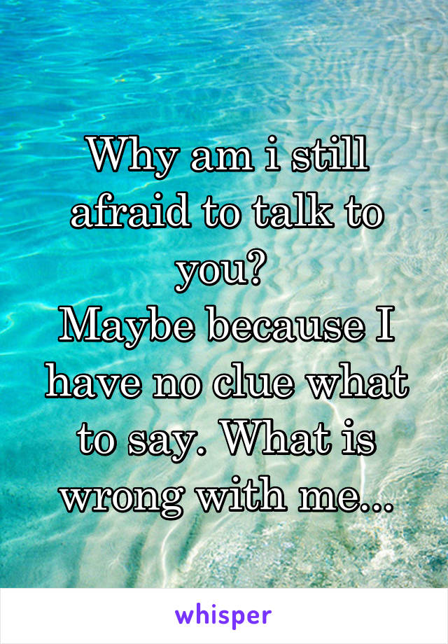 Why am i still afraid to talk to you? 
Maybe because I have no clue what to say. What is wrong with me...