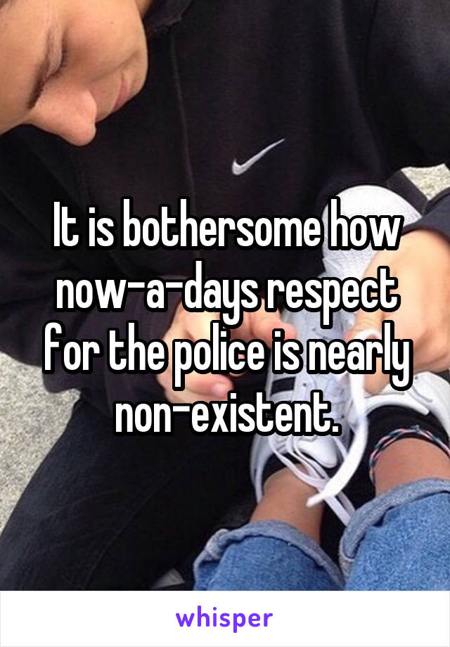 It is bothersome how now-a-days respect for the police is nearly non-existent.