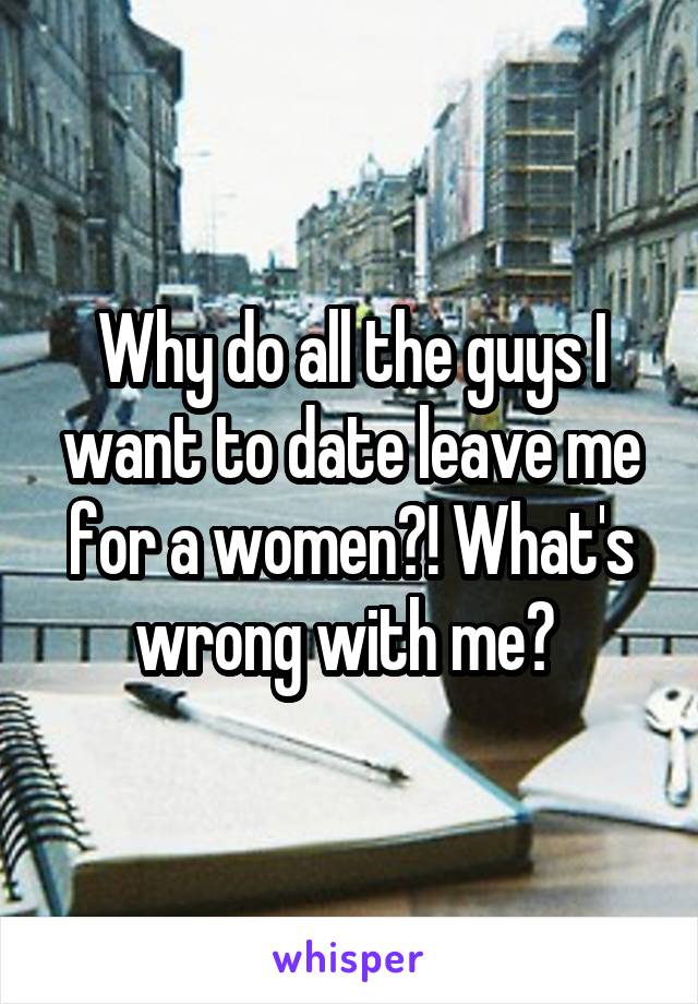 Why do all the guys I want to date leave me for a women?! What's wrong with me? 