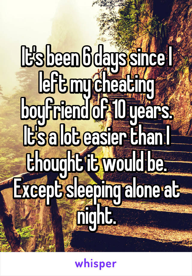 It's been 6 days since I left my cheating boyfriend of 10 years. It's a lot easier than I thought it would be. Except sleeping alone at night.