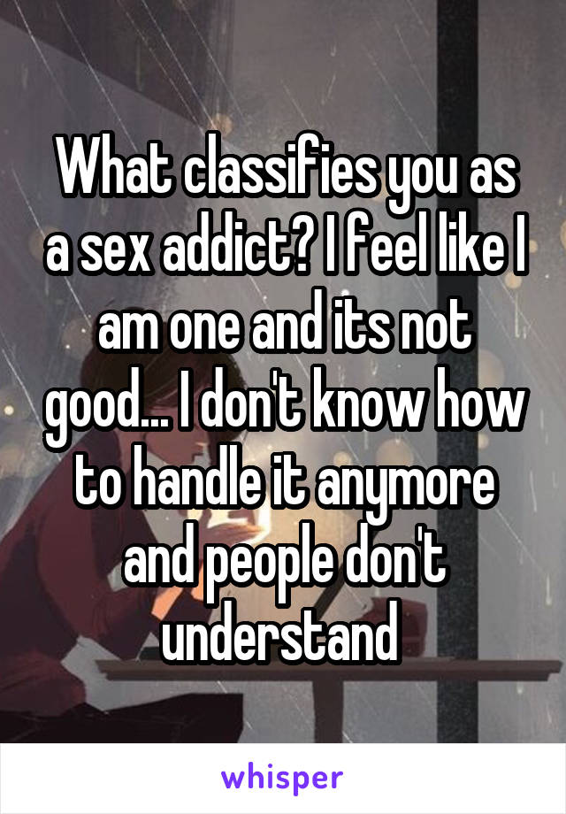 What classifies you as a sex addict? I feel like I am one and its not good... I don't know how to handle it anymore and people don't understand 